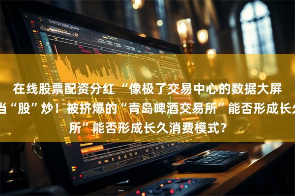 在线股票配资分红 “像极了交易中心的数据大屏”，买啤酒当“股”炒！被挤爆的“青岛啤酒交易所”能否形成长久消费模式？