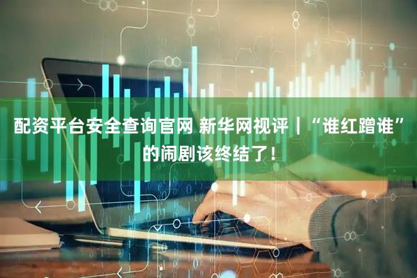 配资平台安全查询官网 新华网视评｜“谁红蹭谁”的闹剧该终结了！