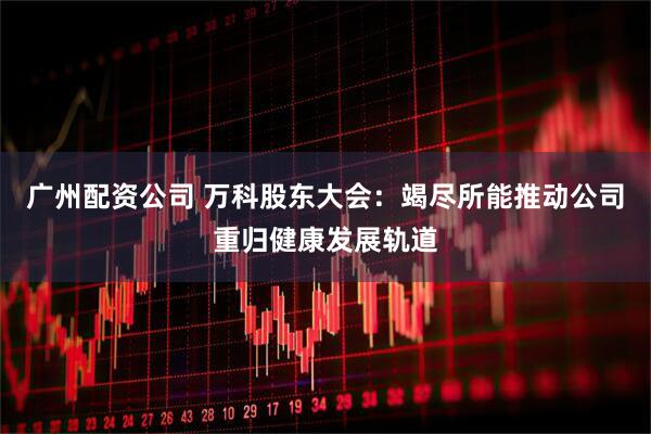 广州配资公司 万科股东大会：竭尽所能推动公司重归健康发展轨道