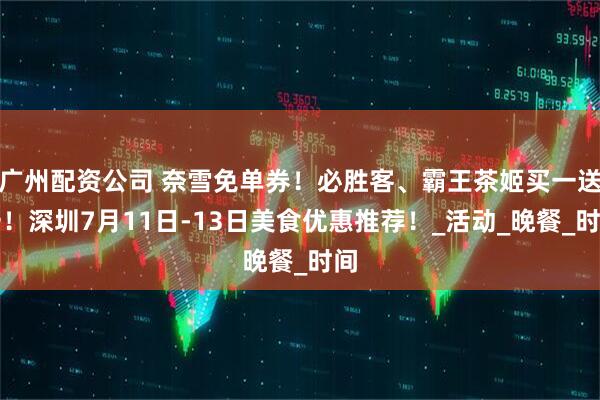 广州配资公司 奈雪免单券！必胜客、霸王茶姬买一送一！深圳7月11日-13日美食优惠推荐！_活动_晚餐_时间