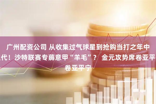 广州配资公司 从收集过气球星到抢购当打之年中生代！沙特联赛专薅意甲“羊毛”？ 金元攻势席卷亚平宁