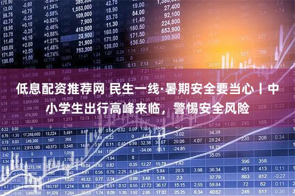 低息配资推荐网 民生一线·暑期安全要当心丨中小学生出行高峰来临，警惕安全风险