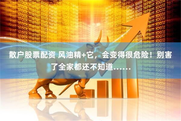 散户股票配资 风油精+它，会变得很危险！别害了全家都还不知道……