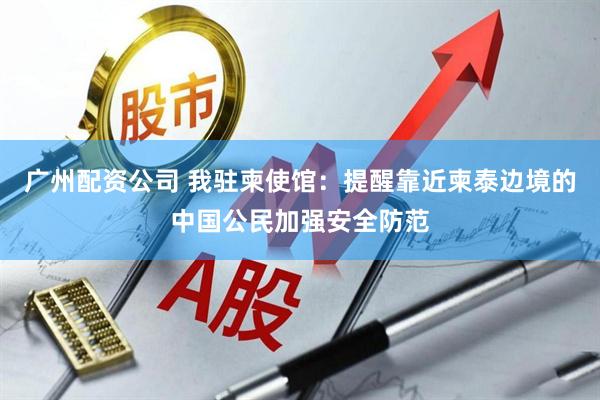 广州配资公司 我驻柬使馆：提醒靠近柬泰边境的中国公民加强安全防范