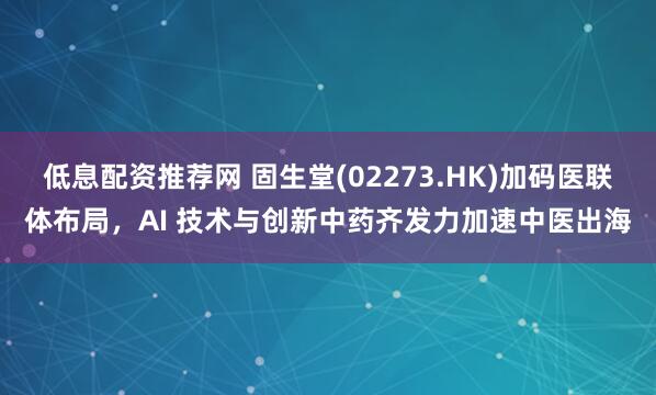 低息配资推荐网 固生堂(02273.HK)加码医联体布局，AI 技术与创新中药齐发力加速中医出海