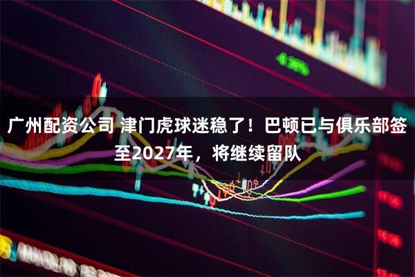 广州配资公司 津门虎球迷稳了！巴顿已与俱乐部签至2027年，将继续留队