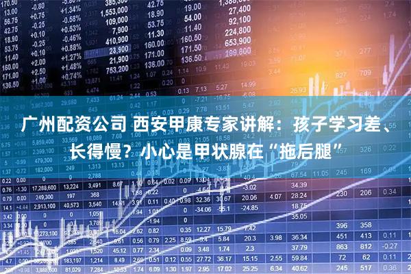 广州配资公司 西安甲康专家讲解：孩子学习差、长得慢？小心是甲状腺在“拖后腿”