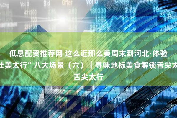 低息配资推荐网 这么近那么美周末到河北·体验“壮美太行”八大场景（六）｜寻味地标美食解锁舌尖太行