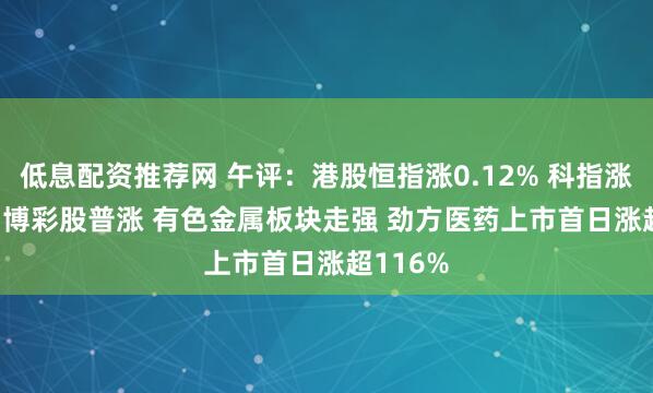 低息配资推荐网 午评：港股恒指涨0.12% 科指涨0.62% 博彩股普涨 有色金属板块走强 劲方医药上市首日涨超116%