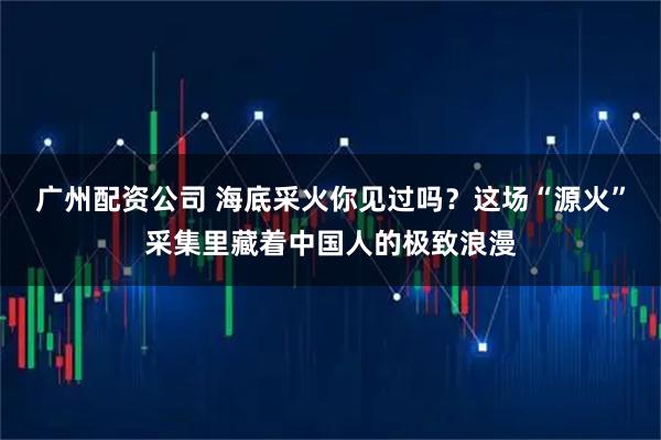 广州配资公司 海底采火你见过吗？这场“源火”采集里藏着中国人的极致浪漫