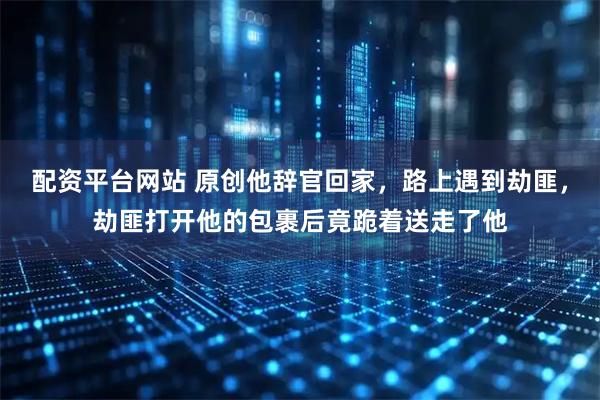配资平台网站 原创他辞官回家，路上遇到劫匪，劫匪打开他的包裹后竟跪着送走了他
