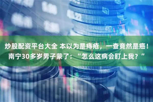 炒股配资平台大全 本以为是痔疮，一查竟然是癌！南宁30多岁男子蒙了：“怎么这病会盯上我？”