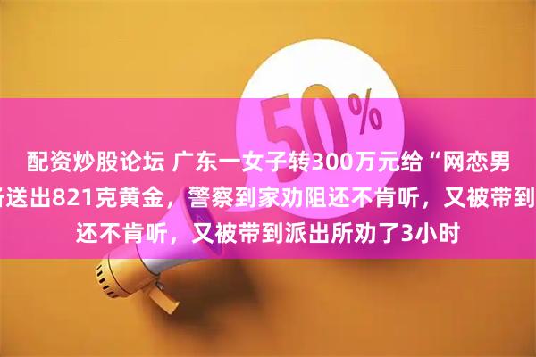 配资炒股论坛 广东一女子转300万元给“网恋男友”不成，又准备送出821克黄金，警察到家劝阻还不肯听，又被带到派出所劝了3小时
